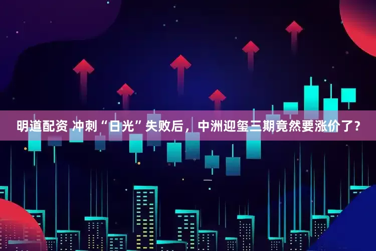 明道配资 冲刺“日光”失败后，中洲迎玺三期竟然要涨价了？