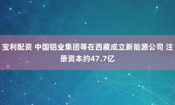 宝利配资 中国铝业集团等在西藏成立新能源公司 注册资本约47.7亿