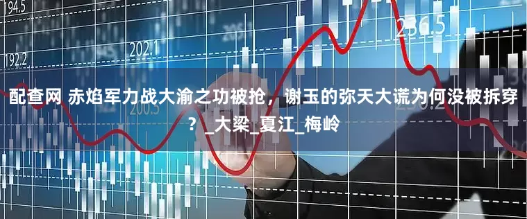 配查网 赤焰军力战大渝之功被抢，谢玉的弥天大谎为何没被拆穿？_大梁_夏江_梅岭