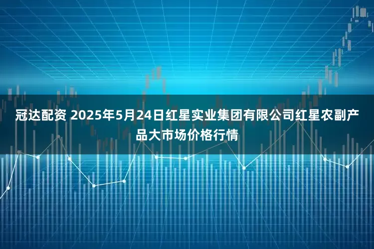 冠达配资 2025年5月24日红星实业集团有限公司红星农副产品大市场价格行情