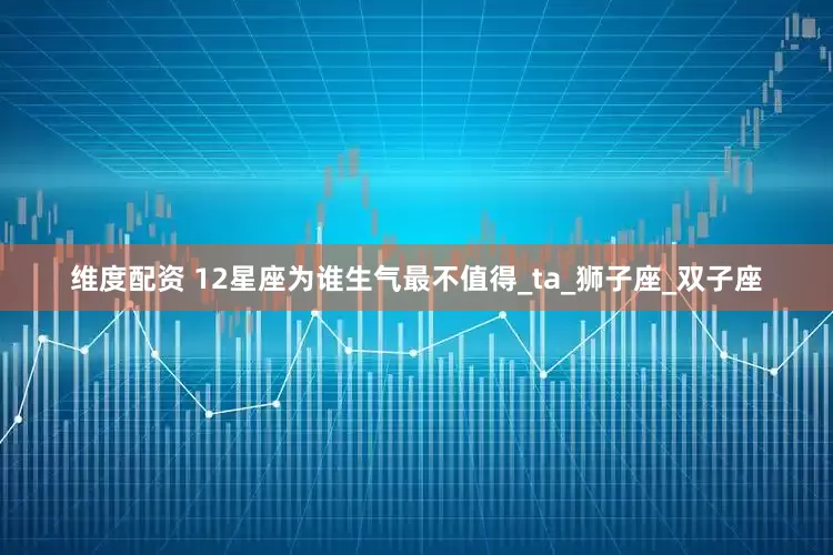 维度配资 12星座为谁生气最不值得_ta_狮子座_双子座