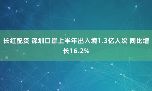长红配资 深圳口岸上半年出入境1.3亿人次 同比增长16.2%