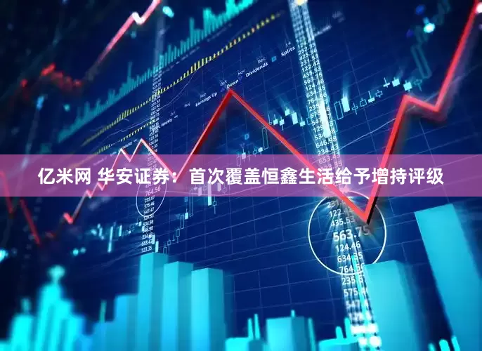 亿米网 华安证券：首次覆盖恒鑫生活给予增持评级