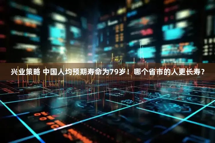 兴业策略 中国人均预期寿命为79岁！哪个省市的人更长寿？