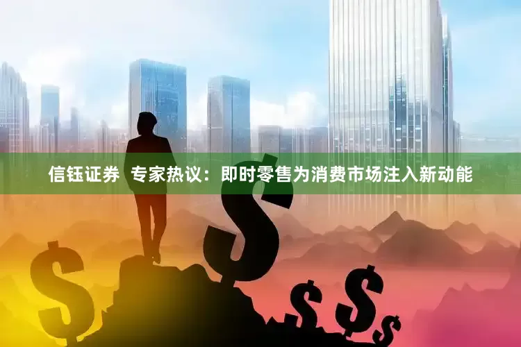 信钰证券  专家热议：即时零售为消费市场注入新动能