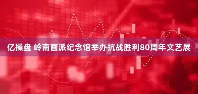 亿操盘 岭南画派纪念馆举办抗战胜利80周年文艺展