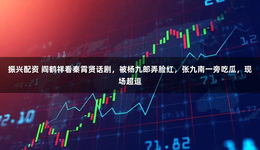 振兴配资 阎鹤祥看秦霄贤话剧，被杨九郎弄脸红，张九南一旁吃瓜，现场超逗