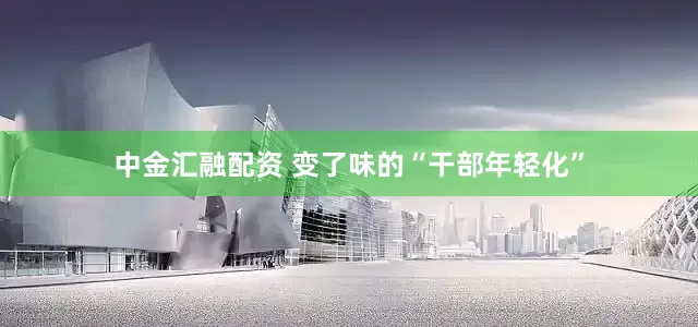 中金汇融配资 变了味的“干部年轻化”