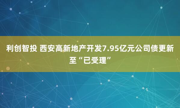利创智投 西安高新地产开发7.95亿元公司债更新至“已受理”