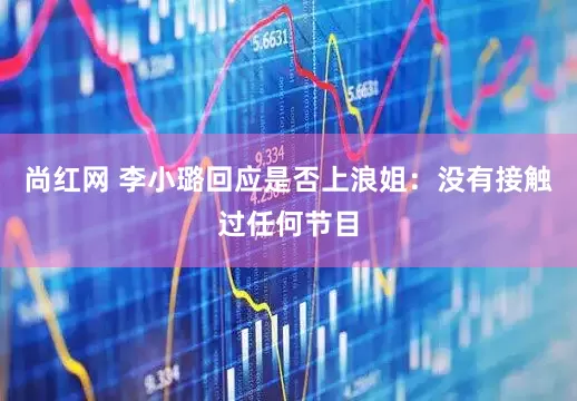 尚红网 李小璐回应是否上浪姐：没有接触过任何节目