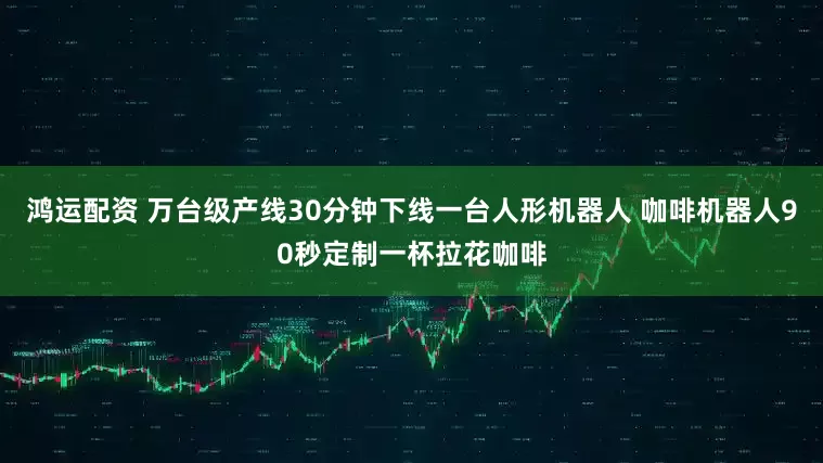 鸿运配资 万台级产线30分钟下线一台人形机器人 咖啡机器人90秒定制一杯拉花咖啡