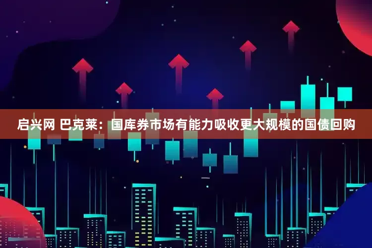 启兴网 巴克莱：国库券市场有能力吸收更大规模的国债回购